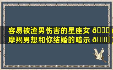 容易被渣男伤害的星座女 🐋 (摩羯男想和你结婚的暗示 🐕 )